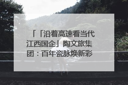 「沿着高速看当代江西国企」陶文旅集团：百年瓷脉焕新彩 文旅融合谱华章