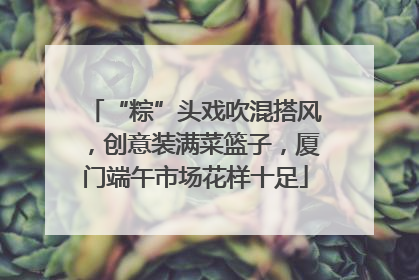 “粽”头戏吹混搭风，创意装满菜篮子，厦门端午市场花样十足