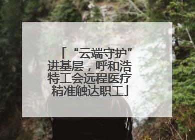“云端守护”进基层，呼和浩特工会远程医疗精准触达职工