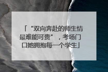 “双向奔赴的师生情最难能可贵”，考场门口她拥抱每一个学生