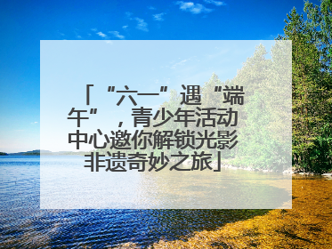“六一”遇“端午”，青少年活动中心邀你解锁光影非遗奇妙之旅