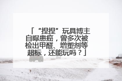 “捏捏”玩具博主自曝患癌，曾多次被检出甲醛、增塑剂等超标，还能玩吗？