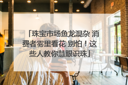 珠宝市场鱼龙混杂 消费者雾里看花 别怕！这些人教你慧眼识珠