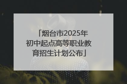 烟台市2025年初中起点高等职业教育招生计划公布