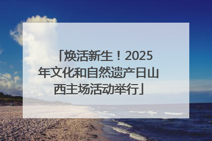 焕活新生！2025年文化和自然遗产日山西主场活动举行