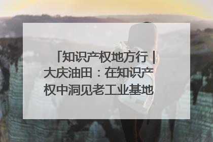 知识产权地方行｜大庆油田：在知识产权中洞见老工业基地的 “创新密码”