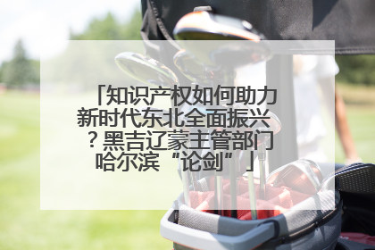知识产权如何助力新时代东北全面振兴？黑吉辽蒙主管部门哈尔滨“论剑”