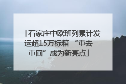 石家庄中欧班列累计发运超15万标箱 “重去重回”成为新亮点