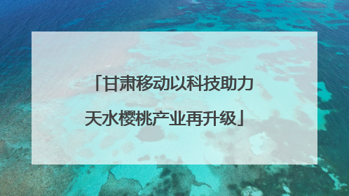 甘肃移动以科技助力天水樱桃产业再升级