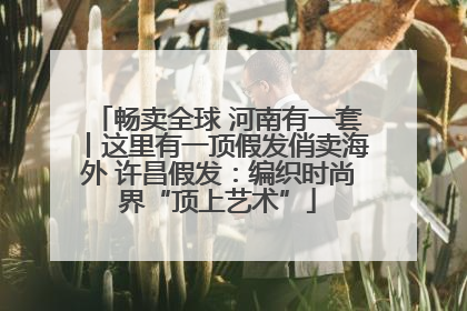 畅卖全球 河南有一套丨这里有一顶假发俏卖海外 许昌假发：编织时尚界“顶上艺术”