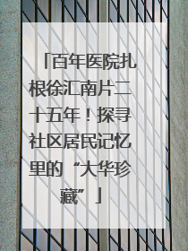 百年医院扎根徐汇南片二十五年！探寻社区居民记忆里的“大华珍藏”
