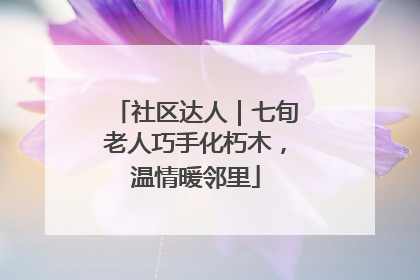 社区达人｜七旬老人巧手化朽木，温情暖邻里