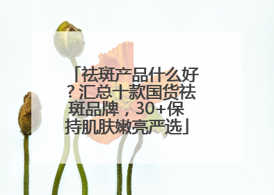 祛斑产品什么好？汇总十款国货祛斑品牌，30+保持肌肤嫩亮严选