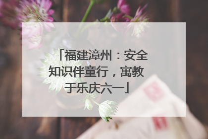 福建漳州：安全知识伴童行，寓教于乐庆六一
