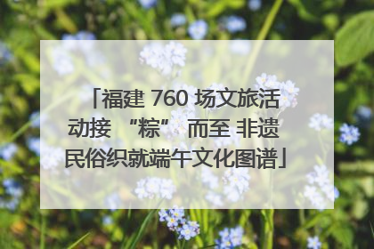 福建 760 场文旅活动接 “粽” 而至 非遗民俗织就端午文化图谱
