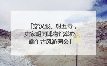 穿汉服、射五毒，史家胡同博物馆举办端午古风游园会