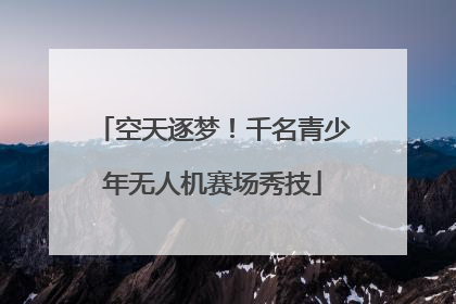 空天逐梦！千名青少年无人机赛场秀技