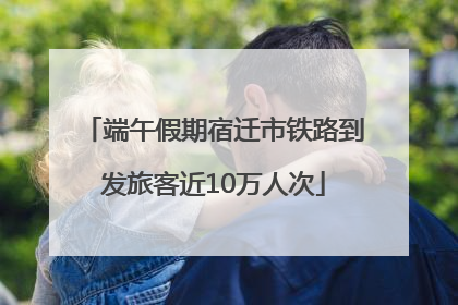 端午假期宿迁市铁路到发旅客近10万人次