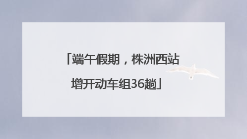 端午假期，株洲西站增开动车组36趟