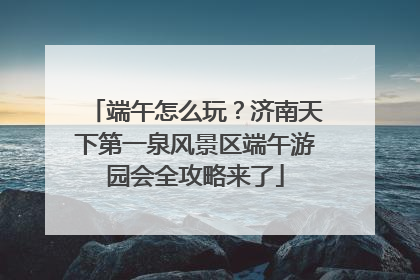 端午怎么玩？济南天下第一泉风景区端午游园会全攻略来了