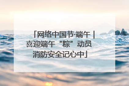 网络中国节·端午｜喜迎端午“粽”动员 消防安全记心中