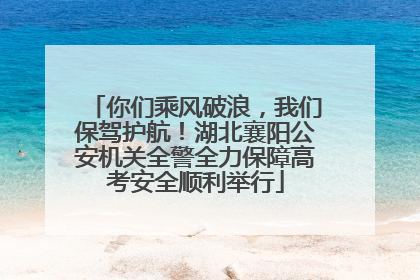 你们乘风破浪，我们保驾护航！湖北襄阳公安机关全警全力保障高考安全顺利举行