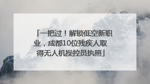 一把过！解锁低空新职业，成都10位残疾人取得无人机操控员执照