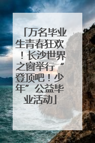 万名毕业生青春狂欢！长沙世界之窗举行“登顶吧！少年”公益毕业活动