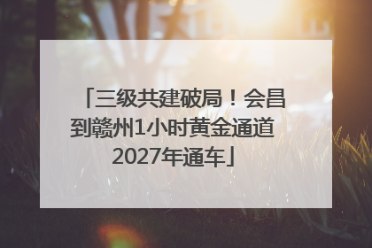 三级共建破局！会昌到赣州1小时黄金通道2027年通车