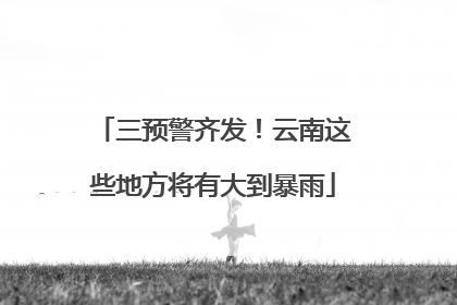 三预警齐发！云南这些地方将有大到暴雨