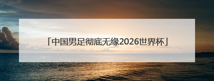 中国男足彻底无缘2026世界杯