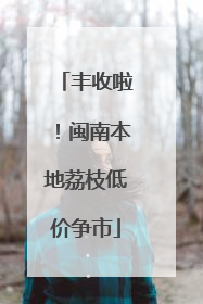 丰收啦！闽南本地荔枝低价争市