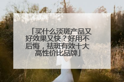 买什么淡斑产品又好效果又快？好用不后悔，祛斑有效十大高性价比品牌