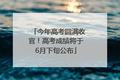 今年高考圆满收官！高考成绩将于6月下旬公布