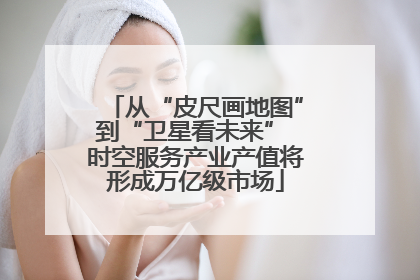 从“皮尺画地图”到“卫星看未来” 时空服务产业产值将形成万亿级市场