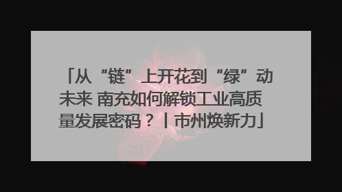 从“链”上开花到“绿”动未来 南充如何解锁工业高质量发展密码？丨市州焕新力
