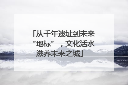 从千年遗址到未来“地标”，文化活水滋养未来之城