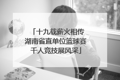 十九载薪火相传 湖南省直单位篮球赛千人竞技展风采