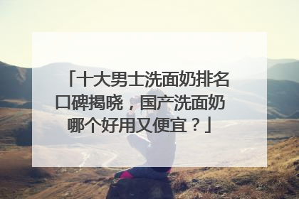 十大男士洗面奶排名口碑揭晓，国产洗面奶哪个好用又便宜？