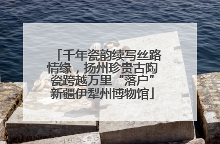 千年瓷韵续写丝路情缘，扬州珍贵古陶瓷跨越万里“落户”新疆伊犁州博物馆