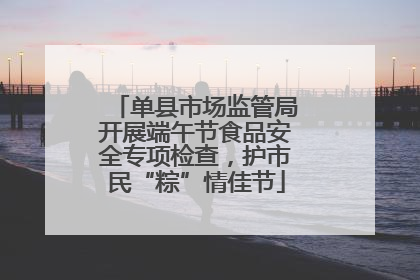 单县市场监管局开展端午节食品安全专项检查，护市民“粽”情佳节