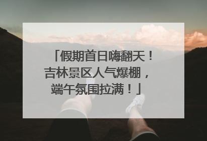 假期首日嗨翻天！吉林景区人气爆棚，端午氛围拉满！