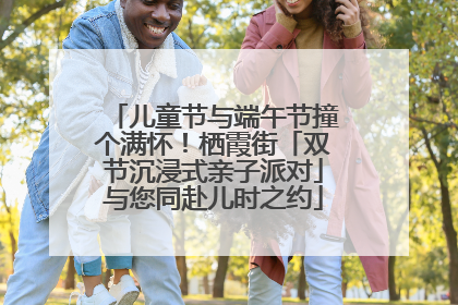 儿童节与端午节撞个满怀！栖霞街「双节沉浸式亲子派对」与您同赴儿时之约