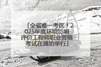 全省唯一考区！2025年度环境影响评价工程师职业资格考试在潍坊举行