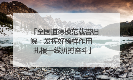 全国道德模范载誉归皖：发挥好榜样作用 扎根一线拼搏奋斗