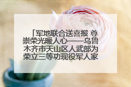 军地联合送喜报 尊崇荣光暖人心——乌鲁木齐市天山区人武部为荣立三等功现役军人家庭送立功喜报