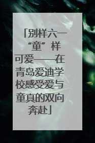 别样六一 “童”样可爱——在青岛爱迪学校感受爱与童真的双向奔赴