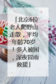 北京6位老人爬野山走散，平均年龄70岁！多人被困，深夜冒雨救援