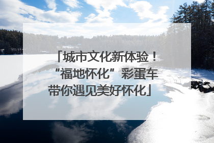 城市文化新体验！“福地怀化”彩蛋车带你遇见美好怀化