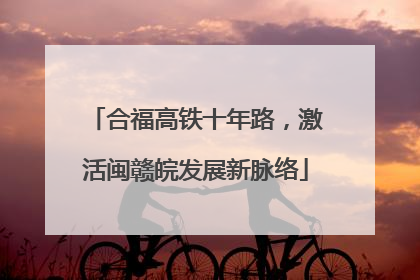 合福高铁十年路，激活闽赣皖发展新脉络